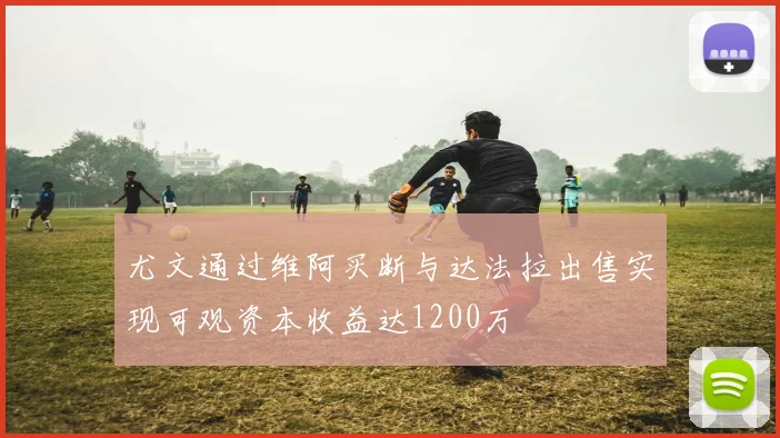 尤文通过维阿买断与达法拉出售实现可观资本收益达1200万