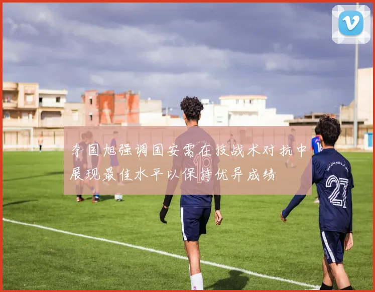 李国旭强调国安需在技战术对抗中展现最佳水平以保持优异成绩