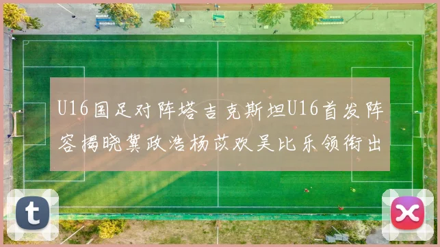 U16国足对阵塔吉克斯坦U16首发阵容揭晓冀政浩杨苡欢吴比乐领衔出战