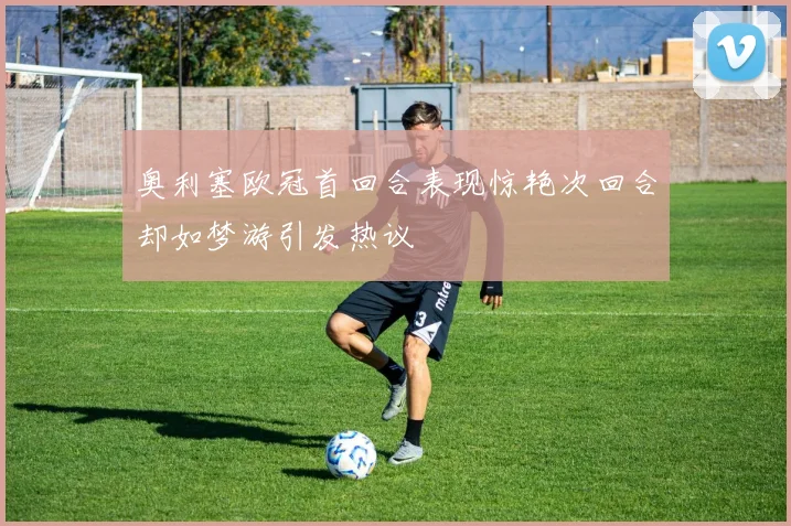 奥利塞欧冠首回合表现惊艳次回合却如梦游引发热议