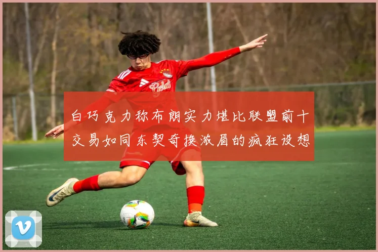 白巧克力称布朗实力堪比联盟前十交易如同东契奇换浓眉的疯狂设想