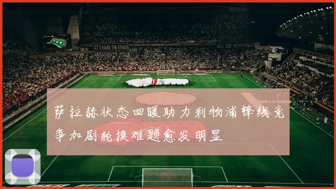 萨拉赫状态回暖助力利物浦锋线竞争加剧轮换难题愈发明显