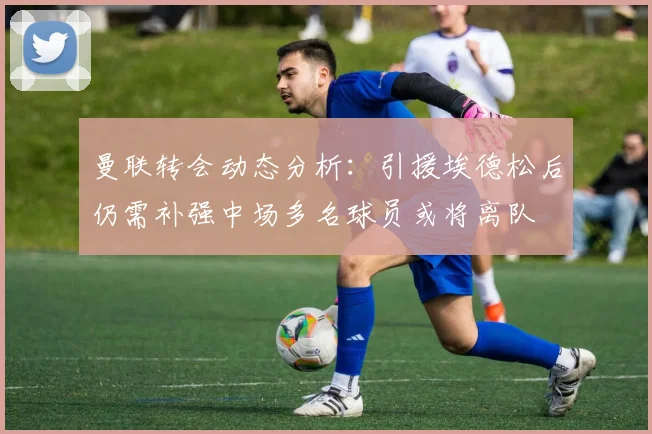 曼联转会动态分析：引援埃德松后仍需补强中场多名球员或将离队