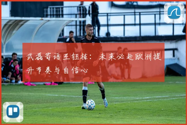 武磊寄语王钰栋：未来必赴欧洲提升节奏与自信心