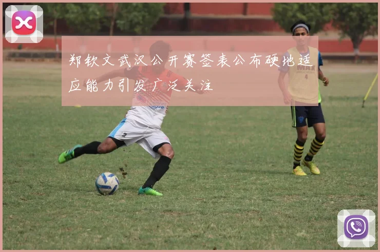 郑钦文武汉公开赛签表公布硬地适应能力引发广泛关注