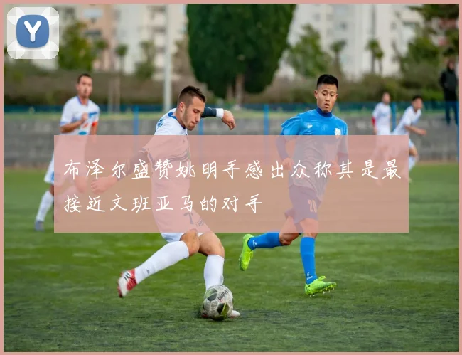 布泽尔盛赞姚明手感出众称其是最接近文班亚马的对手