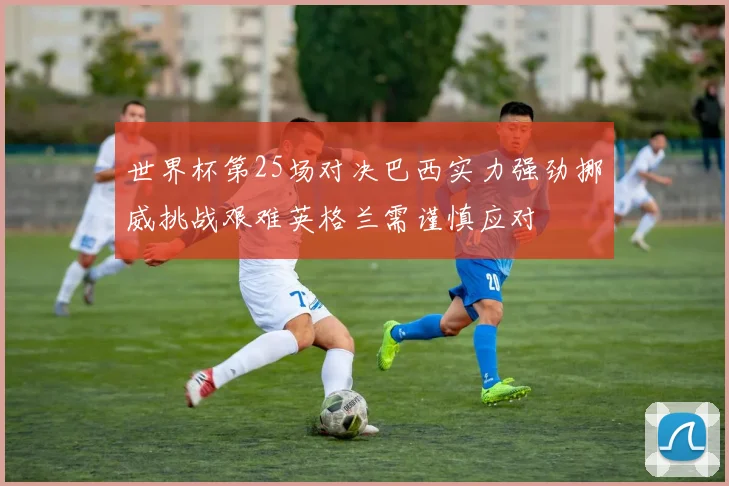 世界杯第25场对决巴西实力强劲挪威挑战艰难英格兰需谨慎应对