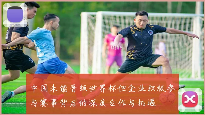 中国未能晋级世界杯但企业积极参与赛事背后的深度合作与机遇