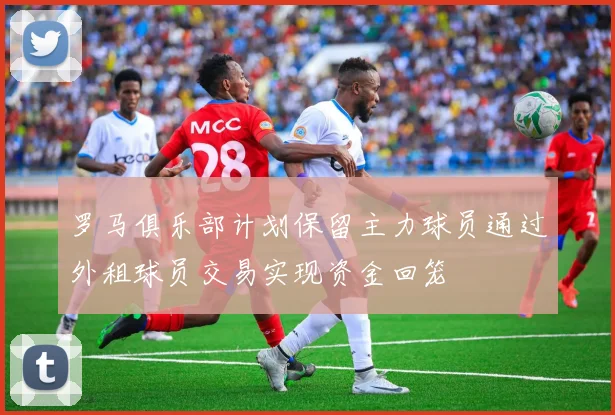 罗马俱乐部计划保留主力球员通过外租球员交易实现资金回笼