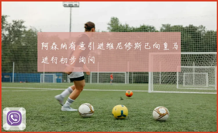 阿森纳有意引进维尼修斯已向皇马进行初步询问