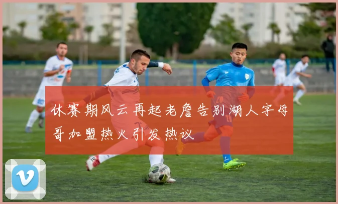 休赛期风云再起老詹告别湖人字母哥加盟热火引发热议