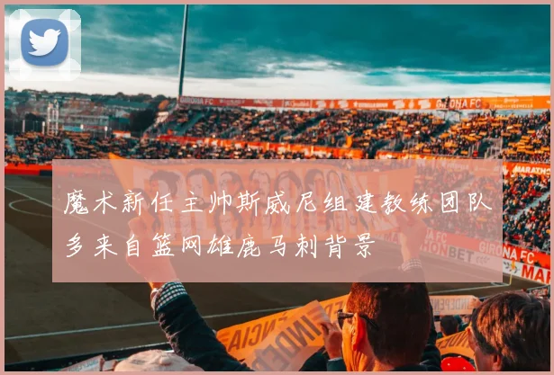 魔术新任主帅斯威尼组建教练团队多来自篮网雄鹿马刺背景