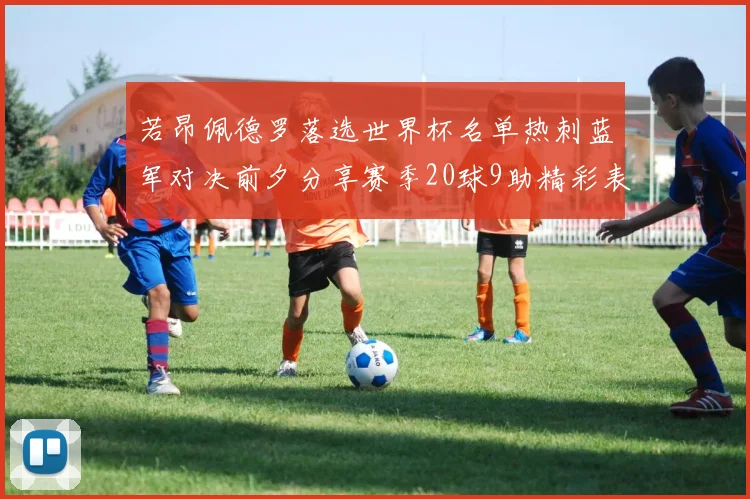 若昂佩德罗落选世界杯名单热刺蓝军对决前夕分享赛季20球9助精彩表现