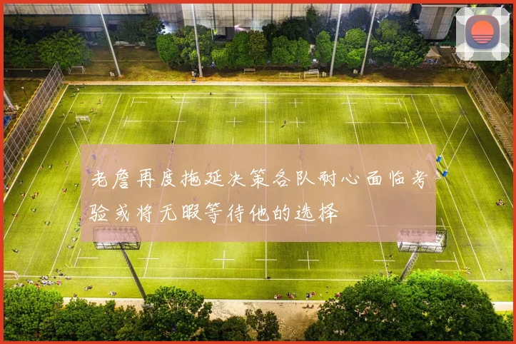 老詹再度拖延决策各队耐心面临考验或将无暇等待他的选择