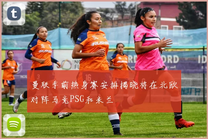 曼联季前热身赛安排揭晓将在北欧对阵马竞PSG和米兰