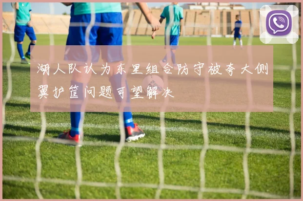 湖人队认为东里组合防守被夸大侧翼护筐问题可望解决